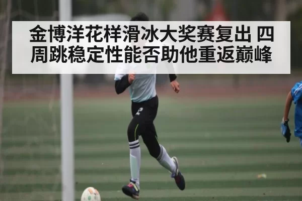 金博洋花样滑冰大奖赛复出 四周跳稳定性能否助他重返巅峰